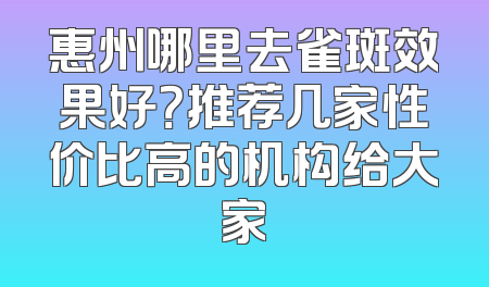 惠州哪里去雀斑效果好？推荐几家性价比高的机构给大家