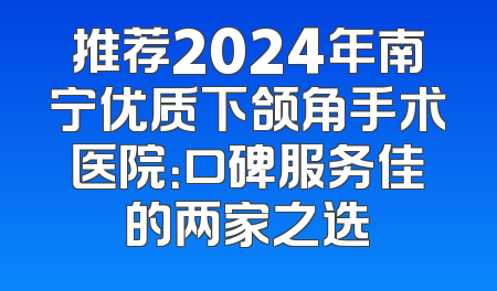 推荐2024年南宁优质下颌角手术医院：口碑服务佳的两家之选
