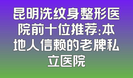 昆明洗纹身整形医院前十位推荐：本地人信赖的老牌私立医院