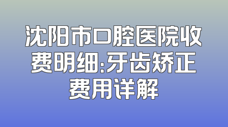沈阳市口腔医院收费明细：牙齿矫正费用详解