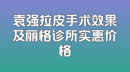 袁强拉皮手术效果及丽格诊所实惠价格