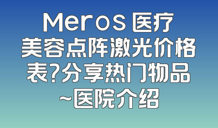 Meros 医疗美容点阵激光价格表？分享热门物品~医院介绍