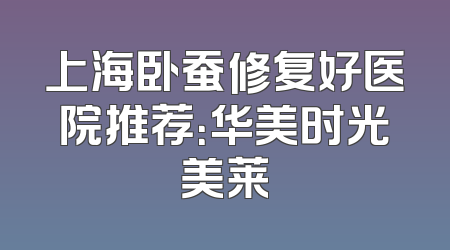 上海卧蚕修复好医院推荐：华美时光美莱