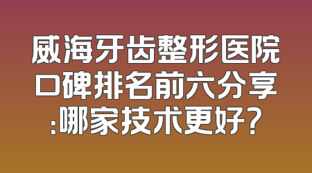 威海牙齿整形医院口碑排名前六分享：哪家技术更好？