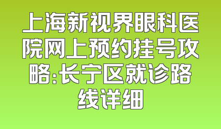 上海新视界眼科医院网上预约挂号攻略：长宁区就诊路线详细