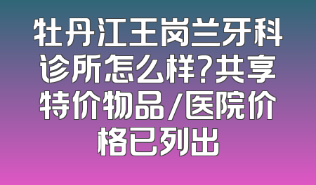 牡丹江王岗兰牙科诊所怎么样？共享特价物品/医院价格已列出
