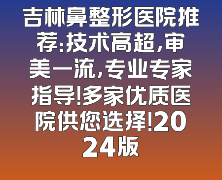 吉林鼻整形医院推荐：技术高超，审美一流，专业专家指导！多家优质医院供您选择！2024版