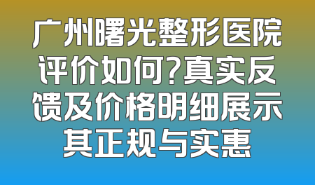 广州曙光整形医院评价如何？真实反馈及价格明细展示其正规与实惠