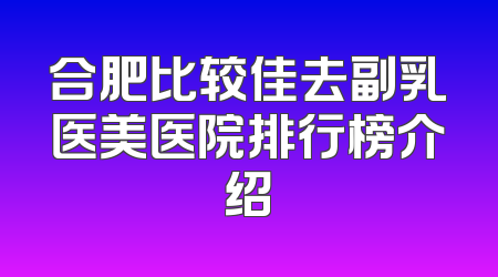 合肥比较佳去副乳医美医院排行榜介绍