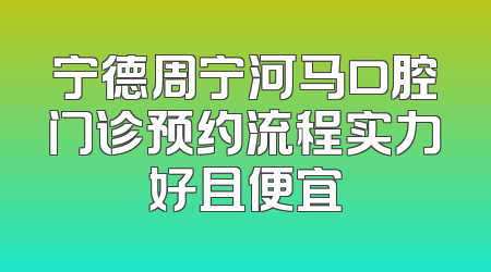宁德周宁河马口腔门诊预约流程实力好且便宜