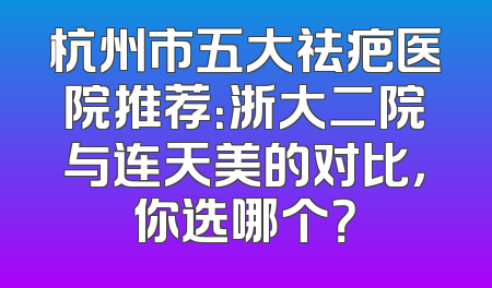 杭州市五大祛疤医院推荐：浙大二院与连天美的对比，你选哪个？