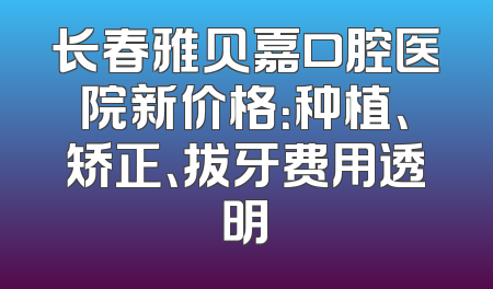 长春雅贝嘉口腔医院新价格：种植、矫正、拔牙费用透明
