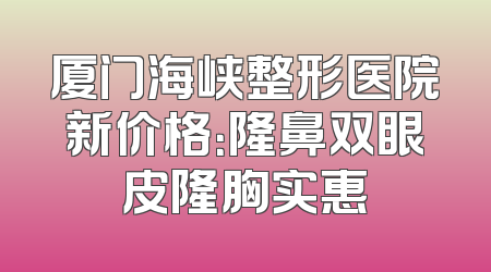 厦门海峡整形医院新价格：隆鼻双眼皮隆胸实惠