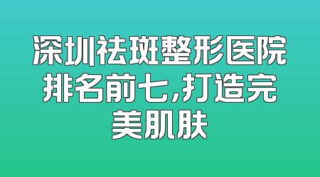深圳祛斑整形医院排名前七，打造完美肌肤