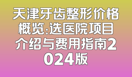 天津牙齿整形价格概览：选医院项目介绍与费用指南2024版