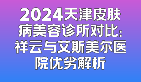 2024天津皮肤病美容诊所对比：祥云与艾斯美尔医院优劣解析