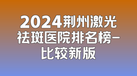 2024荆州激光祛斑医院排名榜-比较新版