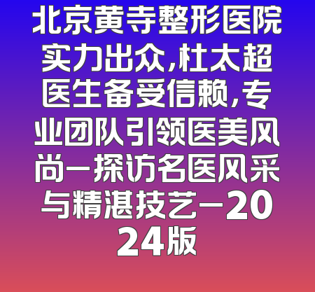 北京黄寺整形医院实力出众，杜太超医生备受信赖，专业团队引领医美风尚_探访名医风采与精湛技艺_2024版