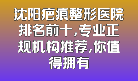 沈阳疤痕整形医院排名前十，专业正规机构推荐，你值得拥有