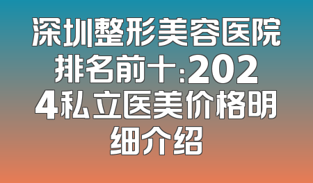 深圳整形美容医院排名前十：2024私立医美价格明细介绍
