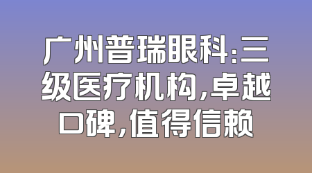 广州普瑞眼科：三级医疗机构，卓越口碑，值得信赖