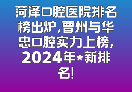 菏泽口腔医院排名榜出炉，曹州与华忠口腔实力上榜，2024年*新排名！