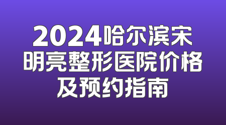 2024哈尔滨宋明亮整形医院价格及预约指南