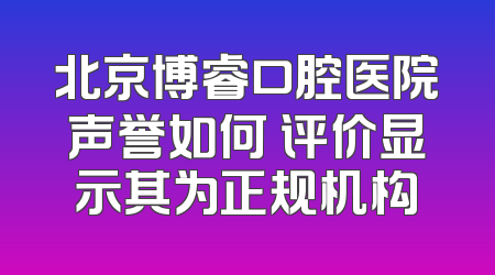 北京博睿口腔医院声誉如何 评价显示其为正规机构
