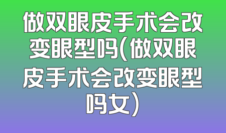 做双眼皮手术会改变眼型吗(做双眼皮手术会改变眼型吗女)