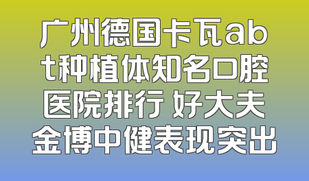 广州德国卡瓦abt种植体知名口腔医院排行 好大夫金博中健表现突出