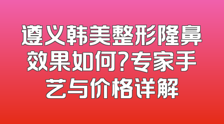 遵义韩美整形隆鼻效果如何？专家手艺与价格详解