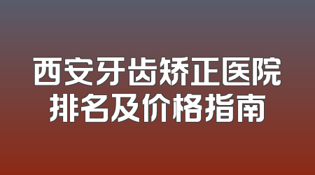 西安牙齿矫正医院排名及价格指南