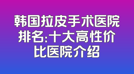 韩国拉皮手术医院排名：十大高性价比医院介绍