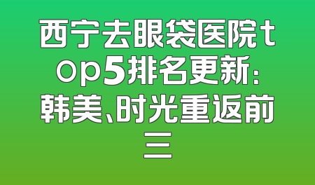 西宁去眼袋医院top5排名更新：韩美、时光重返前三