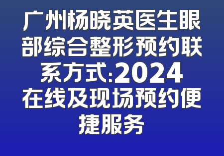 广州杨晓英医生眼部综合整形预约联系方式：2024在线及现场预约便捷服务