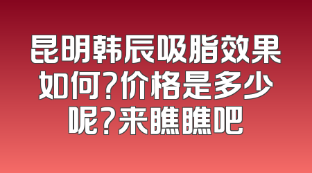 昆明韩辰吸脂效果如何？价格是多少呢？来瞧瞧吧