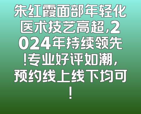朱红霞面部年轻化医术技艺高超，2024年持续领先！专业好评如潮，预约线上线下均可！