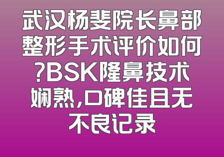 武汉杨斐院长鼻部整形手术评价如何？BSK隆鼻技术娴熟，口碑佳且无不良记录