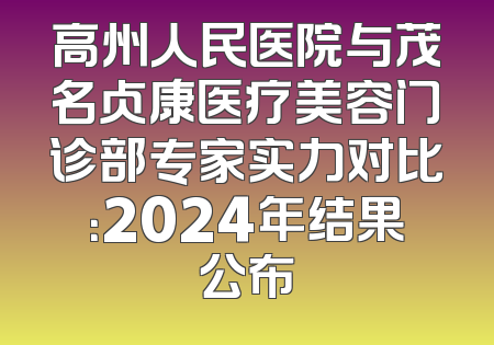 高州人民医院与茂名贞康医疗美容门诊部专家实力对比：2024年结果公布