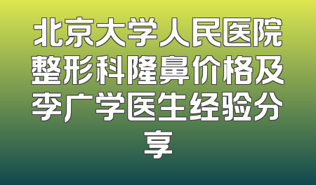 北京大学人民医院整形科隆鼻价格及李广学医生经验分享