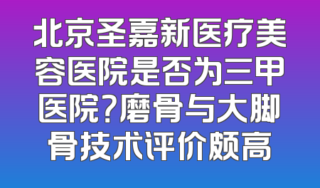 北京圣嘉新医疗美容医院是否为三甲医院？磨骨与大脚骨技术评价颇高