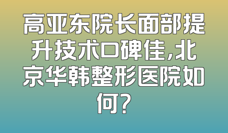 高亚东院长面部提升技术口碑佳，北京华韩整形医院如何？