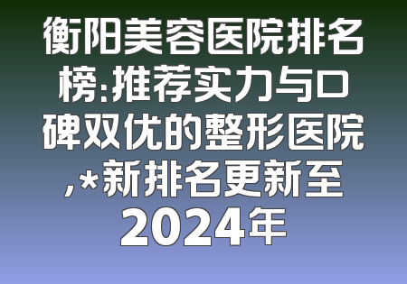 衡阳美容医院排名榜：推荐实力与口碑双优的整形医院，*新排名更新至2024年