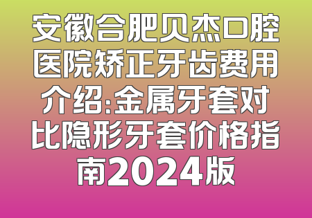 安徽合肥贝杰口腔医院矫正牙齿费用介绍：金属牙套对比隐形牙套价格指南2024版