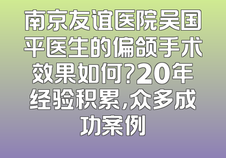 南京友谊医院吴国平医生的偏颌手术效果如何？20年经验积累，众多成功案例