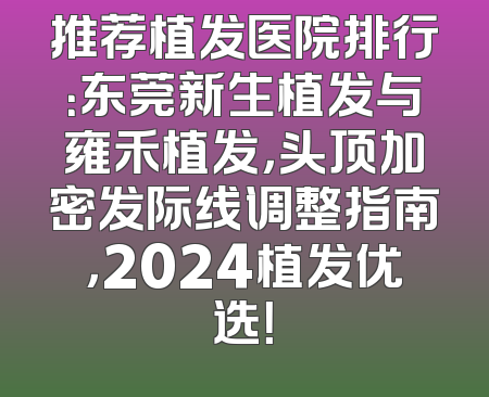 推荐植发医院排行：东莞新生植发与雍禾植发，头顶加密发际线调整指南，2024植发优选！