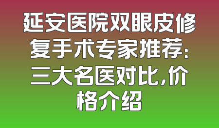 延安医院双眼皮修复手术专家推荐：三大名医对比，价格介绍
