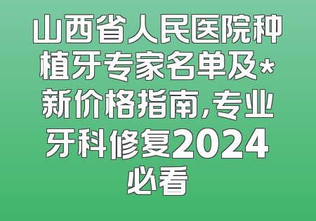 山西省人民医院种植牙专家名单及*新价格指南，专业牙科修复2024必看