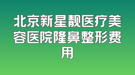 北京新星靓医疗美容医院隆鼻整形费用