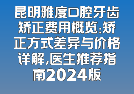 昆明雅度口腔牙齿矫正费用概览：矫正方式差异与价格详解，医生推荐指南2024版